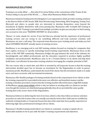 MAXMUNUSSOLUTIONS
Training is an costly Affair …….But what if it is done Online at the convenience of the Trainer & the
Trainee sitting in any part of the World……….Thats what Maxmunus Makes Possible.
Maxmunus Solutions headquartered in Bangalore is an organisation which provides training solutions
in the diverse fields of SAP, Oracle, IBM, Data Warehousing, Networking, Web Designing, Testing Tool,
Microsoft and others to people who are interested to develop themselves: move beyond the
boundaries & Update themselves with every passing Day. Maxmunus offer in-depth SAP training in
any module of SAP. Training is provided from multiple providers to give you one place to find training,
one account to view your TRAINING HISTORY for all providers.
'Munus', in Latin, stands for service. If you feel that you already had the experience of professional
training services and are raring to see something different and truly customer oriented, well
Maxmunus are just a call away. The corporate team discusses your training needs and make you feel
what CUSTOMER DELIGHT actually means in training services.
MaxMunus is an emerging end to end SAP training solution focused on training for companies that
have captive, in-house or specific technology based training requirements. Maxmunus focus on the
needs of the SAP ERP community. Maxmunus bridges the gap between the need of the industry for
knowledgeable and skilled professionals and the education required to produce highly qualified
candidates and professionals. MaxMunus aims to be a Trusted Advisor to its clients and help them
build faster, cost effective & innovative training solutions leveraging the complete potential of SAP.
The one reason why so much time and effort is invested by all Corporate houses is that the training
intervention decided upon has to become an investment for the Organization in order to garner
maximum profits. MaxMunus, understands the need of the clients that the investment made is to make
more and more economic with incremental investments.
Maxmunus offer flexible packages of training modules based on the requirement of our clients so that
the training requested for is provided in the most cost-effective and beneficial manner and the
training evaluation procedure ensures that the training module offered becomes a high ROI module.
At MaxMunus, service meets delight which is why we believe in working with our clients to see that
even though the trainees are distributed geographically, they all are provided the same quality
training that is the corner stone of this Organization.
Maxmunus believes in delivering the best of services, which is why they follow an intense selection
procedure to select the trainers who are actually not only the best in their field and are certified by
authentic training bodies or Corporate houses but also at the same time have quality experience in
delivering high-class professional training to all our clients.
Maxmunus’s flexible training model allows our clients to customize, revamp or update all our
deliverable modules to be in sync with the latter's training requirements and objectives.
 