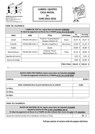 NOM DE L'ALUMNE/A:
LLIBRES DE TEXT 2n: Ingrés Banc de Sabadell nº001987
El rebut de pagament cal lliurar-los a l’AMPA el 13, 14 o 15 de juliol
AREA ISBN TÍTOL EDITORIAL
No
Reciclatge
Reciclatge
Socis Ampa
Català 978-84-479-2921-4
Projecte “Superpixèpolis”
Llengua catalana 2n
Baula 35,47 € 29,27 €
Castellà 978-84-489-2541-3 Mundo ortogáfico 2 Barcanova 12,38 € 11,12 €
Anglès - Quota - 18,00 € 18,00 €
Matemàtiques 978-84-307-1925-9
Projecte “Duna”
Matemàtiques 2n
Teide 35,10 € 30,89 €
Agenda del centre 3,25 € 3,25 €
Quota reciclatge 0,00 € 10,00 €
PREU FINAL 104,20 € 102,53 €
-------------------------------------------------------------------------------------------------------------------------------------
QUOTA AMPA PER FAMÍLIA: Ingrés caixer Banc de Sabadell nº141855
El rebut de pagament cal lliurar-lo a l’AMPA el 13, 14 o 15 de juliol
FAMÍLIA: 20,00 €
NOM I COGNOMS DELS FILLS/ES MATRICULATS AL CENTRE CURS
1r Fill/a:
2n Fill/a:
3r Fill/a:
-------------------------------------------------------------------------------------------------------------------------------------
NOM DE L'ALUMNE/A:
QUOTA DE MATERIAL DE 2n: Ingrés caixer Banc de Sabadell nº141857
AQUESTA QUOTA ÉS PER A TOT L’ALUMNAT DE 2n
El rebut de pagament cal lliurar-lo a l’AMPA els dies indicats dels mesos de juliol o de setembre
Quota de material escolar d’ús individual i col·lectiu a l’aula 60 €
Full per portar al centre amb els papers del banc
LLIBRES I QUOTES
CICLE INICIAL
2n
CURS 2015-2016
 