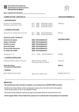 Generalitat de Catalunya
Departament d'Ensenyament
Escola Damià Mateu
Nom i cognoms de l’alumne/a: ______________________________
LLIBRES DE TEXT CURS 2018-19 EDUCACIÓ PRIMÀRIA 2n
• MATEMÀTIQUES:
Quaderns de matemàtiques: Nº 4 ISBN 978-84-661-3265-7 CRUÏLLA
Nombres i operacions 4,5,6 Nº 5 ISBN 978-84-661-3266-4
Nº 6 ISBN 978-84-661-3267-1
• LLENGUA CATALANA:
Quaderns de comprensió lectora 3,5 Nº 3 ISBN 978-84-479-2047-1 BAULA
Nº 5 ISBN 978-84-479-2049-5
Col·lecció contes “Els Murris”
Aventura a la sabana ISBN: 978-84-96248-63-2 EDICIONS ÀLBER
Viatge a l’Antartida ISBN: 978-84-96248-64-9
Perduts a la selva ISBN: 978-84-96248-65-6
Som astronautes ISBN: 978-84-96248-66-3
El somni dels dinosaures ISBN: 978-84-96248-67-0
La càmera de la Kàtia ISBN: 978-84-96248-68-7
Cal·ligrafia nº 11 Nº 11 ISBN 978-84-23688-51-7 EDEBÉ
• LLENGUA CASTELLANA:
LENGUA CASTELLANA 2º Primària ISBN 978-84-661-3784-3
Codi sep Cruïlla SE 159513
CRUÏLLA
Conte de lectura:
“Un móvil en el Polo Norte”
BAULA
• ANGLÈS:
NEW TIGER 2 Pupil’s Book ISBN 978-1-380-01118-3 MACMILLAN E.L.T.
--------------------------------------------------------------------------------------------------------------------------------------------------------------
-
IMPORTANT:
- Els materials que estan marcats en negreta, no cal comprar-los, SI SOCIALITZEU els llibres.
- Els llibres han d’estar folrats i portar una etiqueta a la tapa amb el nom del nen/a.En els quaderns
només cal que poseu el nom en una etiqueta a la tapa.
- Cal revisar tots els materials, fixant-se que siguin els correctes abans de marcar-los amb el nom.
- Si teniu algun dubte a l’hora d’adquir-los, poseu-vos en contacte amb l’escola abans de comprar-los.
 