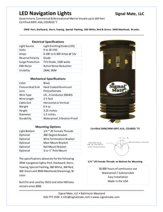 LED Navigation Lights Signal Mate, LLC
Government, Commercial &Recreational Marine Vesselsupto164 feet
CertifiedABYC-A16,COLREGS’7
2NM: Port, Starboard, Stern, Towing, Special Flashing, 360 White, Red & Green. 3NM Masthead, Bi-color.
Signal Mate, LLC • Baltimore Maryland
410-777-5550 • info@signalmate.com • www.signalmate.com
Electrical Specifications
LightSource LightEmittingDiode (LED)
Volts 9 to 30 VDC
Amps 0.100 to 0.300 Amps@ 12v
Reverse Polarity Diode
Surge Protection TVS Diode,1500 watts
EMI Noise Active Noise Reduction
Visibility 2NM, 3NM
Mechanical Specifications
Color Black
Fixture HeatSink Hard CoatedAluminum
Lens Polycarbonate
Wire Type UV, 2 Conductor20AWG
Wire Length 2.5 feet
Cable Exit Horizontal orVertical
Weight 6.4 oz
Height 3.25 inches
Diameter 1.5 inches
Durability Waterproof,VibrationProof
Mounting Options
LightBottom 1/4 * 20 Female Threads
Optional 360 Degree Bracket
Optional Wire Termination Bracket
Optional Mast MountBracket
Optional Rail Mount Bracket
Optional ¾ or 1” Pole Mount
The specifications aboveare forthe following
2NM navigationlights:Port,Starboard,Stern,
Towing,Special Flashing,360 White,360 Red,
360 Greenand 3NM Masthead(Steaming),Bi-
color.
Builtforand usedby USCG and otherMilitary
vesselssince 2004.
Certified 2NM/3NM ABYC-A16, COLREGS '72
1/4 * 20 Female Threads on Bottom for Mounting
50,000 hours of continuous use
Waterproof / Submersible
Easy Installation
Made in the USA
 