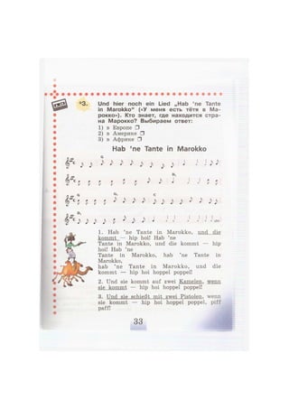 *3. Und hier noch ein Lied „Hab 'ne Tante
in Marokko" («У меня есть тётя в Ма-
рокко»). Кто знает, где находится стра-
на Марокко? Выбираем ответ:
1) в Европе •
2) в Америке •
3) в Африке •
Hab 'ne Tante in Marokko
J > J > J > J > J > J > J > J > j > J > J J> J>
P P P P P P ^ J> J
P P
O,
J) J) J> J> p ) J) J> J x usw,
1. Hab 'ne Tante in Marokko, und die
kommt — hip hoi! Hab 'ne
Tante in Marokko, und die kommt — hip
hoi! Hab 'ne
Tante in Marokko, hab 'ne Tante in
Marokko,
hab 'ne Tante in Marokko, und die
kommt — hip hoi hoppel poppel!
2. Und sie kommt auf zwei Kamelen, wenn
sie kommt — hip hoi hoppel poppel!
3. Und sie schießt mit zwei Pistolen, wenn
sie kommt — hip hoi hoppel poppel, piff
paff!
 