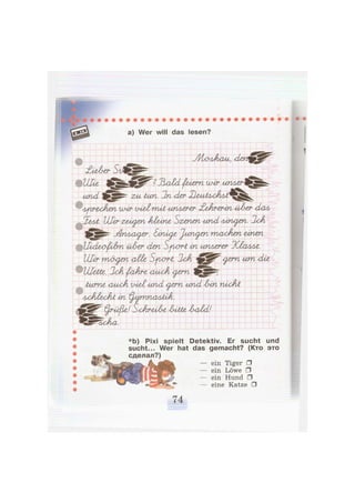 a) Wer will das lesen?
УНолАсш, <den
£ieA<er
^ ^ ^ g f e S Ü ^ " ^ faern wir иплег
und f*^ zu tun. 2n Лег XleAlt<UyflAiX
Лурт&сАеп mir viel mit иплег-ег £eArtrin ülzr Лал
Ullr zeigen Шипе Szenen und ллги^еп. 2cA
jdriAsCu^er. Sinicfz Junten maxien ünen
UxcLexpilm ül-er <den Sp^ort in иплеггг 1(1алле.
Шт rruj^en <Me Spxrrt. 2ok <^em um die,
UheAte. 2cA fiaAr-e auxA <^em I j J B k
turne <ашА viel und <^em und lin nixhi
AxJilexJvt m ^AprinaAiiA.
Irüfie! StAr-eilz litte 1-ald!
%cAa.
*b) Pixi spielt Detektiv. Er sucht und
sucht... Wer hat das gemacht? (Кто это
сделал?)
— ein Tiger •
— ein Löwe •
— ein Hund •
— eine Katze •
 