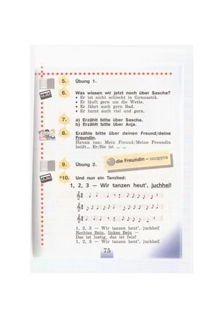 5.
6.
8.
Übung 1.
Was wissen wir jetzt noch über Sascha?
• Er ist nicht schlecht in Gymnastik.
• Er läuft gern um die Wette.
• Er fährt auch gern Rad.
• Er turnt auch viel und gern.
a) Erzählt bitte über Sascha.
b) Erzählt bitte über Anja.
Erzähle bitte über deinen Freund/deine
Freundin.
Начни так: Mein Freund/Meine Freundin
heißt... Er/Sie ist
Übung 2.
Л die Freundin - подруга
*10. Und nun ein Tanzlied:
1, 2, 3 — Wir tanzen heut', juchhei!
| l J J J ^ p J> j> j> *
l i j ^ J j ^ J j) . M j> J> J
| | J J J ? p Ъ ) ^ | 1
1, 2, 3 — Wir tanzen heut', juchhei!
Rechtes Bein, linkes Bein —
Das ist lustig, das ist fein!
1, 2, 3 — Wir tanzen heut', juchhei!
 