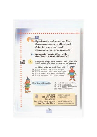 Spielen wir auf unserem Fest
Szenen aus einem Märchen?
Oder ist es zu schwer?
(Или это слишком трудно?)
1 Kasperle sagt: Wer will,
der ( t o t ) kann! Stimmt's?
1 Kasperle singt sein neues Lied „Was ich
alles kann" («И чего я только не умею»).
а) Hört bitte zu und lest mit.
Ich kann tanzen. Ich kann singen.
Ich kann turnen. Ich kann springen.
Ich kann lesen. Ich kann schreiben.
Ich kann rechnen. Ich kann malen.
Aber ich will nicht. Ich will Zirkus spielen,
ich will jonglieren,
ich will Tiere dressieren
und viel fantasieren.
л ich kann
^ J Ich will nicht.
jonglieren
(читайте: жонглйрен)
das Tier (die Tiere)
я могу, умею
Я не хочу.
жонглировать
животное, зверь
I
а
янвинвв
 