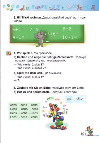 д
3+2= 7 - 4= 8+2=
4 - 1 =
‘ 5 +6=
Щ ю і -
4. Wir spielen. Ми граємося.
a) Rechne und zeige die richtige Zahlenkarte. Порахуй
і покажи правильну картку з цифрами.
— Wie viel ist 2 plus З?
— Wie viel ist 4 minus 2?
b) Spiel mit dem Ball. Гра з м’ячем.
— Wie viel ist 6 plus 1?
— 7.
5. Zaubere mit Clown Bobo. Чаклуй з клоуном Бобо.
а) Hör zu und sprich nach. Послухай і повтори.
3. Hilf Micki rechnen. Допоможи Міккі розв’язати при­
клади.
 