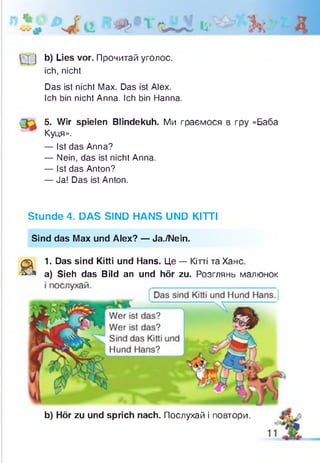 b) Lies vor. Прочитай уголос,
ich, nicht
Das ist nicht Max. Das ist Alex.
Ich bin nicht Anna. Ich bin Hanna.
Q r 5. Wir spielen Blindekuh. Ми граємося в гру «Баба
Куця».
— Ist das Anna?
— Nein, das ist nicht Anna.
— Ist das Anton?
— Ja! Das ist Anton.
Stunde 4. DAS SIND HANS UND KITTI
Sind das Max und Alex? — Ja./Nein.
a
1. Das sind Kitti und Hans. Це — Кітті та Хане,
а) Sieh das Bild an und hör zu. Розглянь малюнок
b) Hör zu und sprich nach. Послухай і повтори.
 