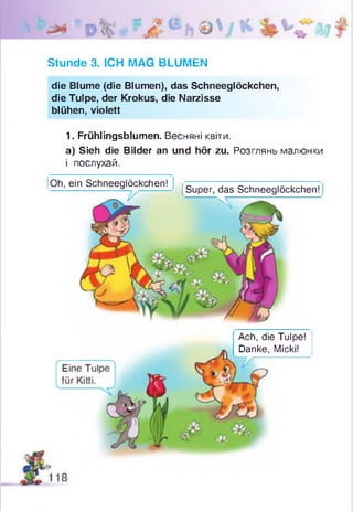 Stunde 3. ICH MAG BLUMEN
die Blume (die Blumen), das Schneeglöckchen,
die Tulpe, der Krokus, die Narzisse
blühen, violett
1. Frühlingsblumen. Весняні квіти.
a) Sieh die Bilder an und hör zu. Розглянь малюнки
і послухай.
Oh, ein Schneeglöckchen!
Super, das Schneeglöckchen!
Ach, die Tulpe!
Danke, Micki!
 
