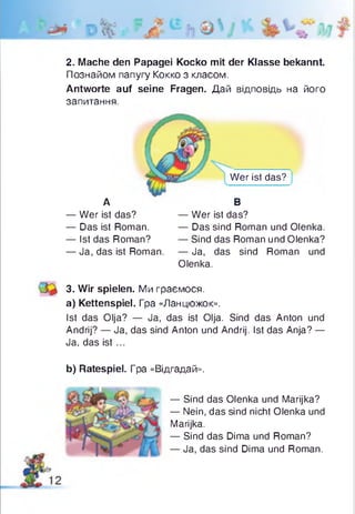 2. Mache den Papagei Коско mit der Klasse bekannt.
Познайом папугу Ko k k o з класом.
Antworte auf seine Fragen. Дай відповідь на його
запитання.
Wer ist das?
А В
— Wer ist das? — Wer ist das?
— Das ist Roman. — Das sind Roman und Olenka.
— Ist das Roman? — Sind das Roman und Olenka?
— Ja, das ist Roman. — Ja, das sind Roman und
Olenka.
3. Wir spielen. Ми граємося,
a) Kettenspiel. Гра «Ланцюжок».
Ist das Olja? — Ja, das ist Olja. Sind das Anton und
Andrij? — Ja, das sind Anton und Andrij. Ist das Anja? —
Ja, das is t...
b) Ratespiel. Гра «Відгадай».
— Sind das Olenka und Marijka?
— Nein, das sind nicht Olenka und
Marijka.
— Sind das Dima und Roman?
— Ja, das sind Dima und Roman.
 