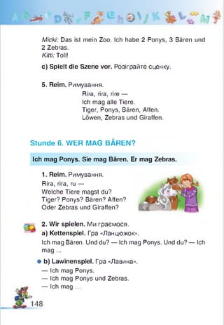 Micki: Das ist mein Zoo. Ich habe 2 Ponys, 3 Bären und
2 Zebras.
Kitti: Toll!
c) Spielt die Szene vor. Розіграйте сценку.
5. Reim. Римування.
Rira, rira, rire —
Ich mag alle Tiere.
Tiger, Ponys, Bären, Affen.
Löwen, Zebras und Giraffen.
Stunde 6. WER MAG BÄREN?
Ich mag Ponys. Sie mag Bären. Er mag Zebras.
1. Reim. Римування.
Rira, rira, ru —
Welche Tiere magst du?
Tiger? Ponys? Bären? Affen?
Oder Zebras und Giraffen?
^ 2. Wir spielen. Ми граємося,
a) Kettenspiel. Гра «Ланцюжок».
Ich mag Bären. Und du? — Ich mag Ponys. Und du? — Ich
mag ...
* b) Lawinenspiel. Гра «Лавина».
— Ich mag Ponys.
— Ich mag Ponys und Zebras.
— Ich mag ...
 