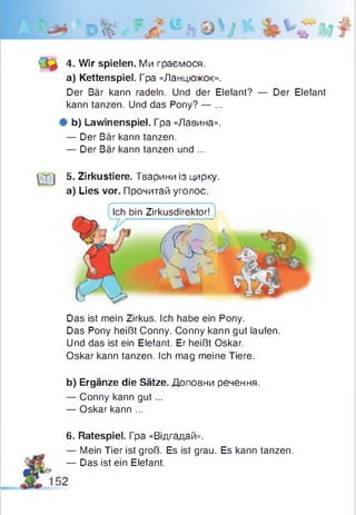 4. Wir spielen. Ми граємося,
a) Kettenspiel. Гpa «Ланцюжок».
Der Bär kann radeln. Und der Elefant? — Der Elefant
kann tanzen. Und das Pony? — ...
# b) Lawinenspiel. Гра «Лавина».
— Der Bär kann tanzen.
— Der Bär kann tanzen und ...
LXJ 5‘ Zirkustiere. Тварини із цирку,
a) Lies vor. Прочитай уголос.
Ich bin Zirkusdirektor!
Das ist mein Zirkus. Ich habe ein Pony.
Das Pony heißt Conny. Conny kann gut laufen.
Und das ist ein Elefant. Er heißt Oskar.
Oskar kann tanzen. Ich mag meine Tiere.
b) Ergänze die Sätze. Доповни речення.
— Conny kann gut...
— Oskar kann ...
6. Ratespiel. Гра «Відгадай».
— Mein Tier ist groß. Es ist grau. Es kann tanzen.
— Das ist ein Elefant.
 
