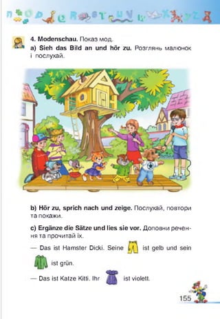 4. Modenschau. Показ мод.
а) Sieh das Bild an und hör zu. Розглянь малюнок
і послухай.
b) Hör zu, sprich nach und zeige. Послухай, повтори
та покажи.
c) Ergänze die Sätze und lies sie vor. Доповни речен­
ня та прочитай їх.
Das ist Hamster Dicki. Seine Ц  ist gelb und sein
ist grün.
Das ist Katze Kitti. Ihr /Л|І ist violett.
 
