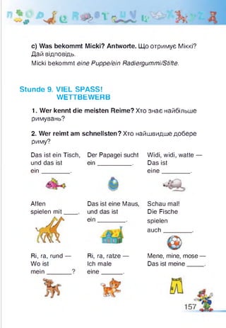 #
c) Was bekommt Micki? Antworte. Що отримує Міккі?
Дай відповідь.
Micki bekommt eine Puppe/ein Radiergummi/Stifte.
Stunde 9. VIEL SPASS!
WETTBEWERB
1. Wer kennt die meisten Reime? Хто знає найбільше
римувань?
2. Wer reimt am schnellsten? Хто найшвидше добере
риму?
Das ist ein Tisch, Der Papagei sucht Widi, widi, watte —
und das ist ein_________ . Das ist
ein________. eine________.
Affen Das ist eine Maus, Schau mal!
spielen mit und das ist
ein______
Die Fische
spielen
auch____
Ri, ra, rund —
Wo ist
mein______
Ri, ra, ratze —
Ich male
eine_____ .
Mene, mine, mose —
Das ist meine____ .
 