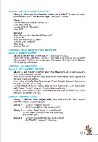 Stunde 5. WIE VIELE LINEALE HAST DU?
Übung 4. Wie viele Schulsachen haben die Kinder? Скільки шкільних
речей мають діти? Hör zu und sage. Послухай і скажи.
Dialog 1
Hanna: Max, wie viele Stifte hast du?
Max: Acht. Und du?
Hanna: Und ich habe zehn!
Max: Toll!
Dialog 2
Alex: Markus, sind das deine Mäppchen?
Markus: Ja.
Alex: Wie viele hast du denn?
Markus: Drei. Und du?
Alex: Zwei.
Markus: Ach so!
LEKTION 6. FRÜHLING UND FRÜHLINGSFESTE
Stunde 6. OSTERN KOMMT
Übung 5. Ich bin der Osterhase. Я — великодній заєць.
Hallo! Ich heiße Osterhase. Ich bin 7. Ich habe eine Familie. Sie ist groß.
Ich mag den Frühling. Ich spiele gern Verstecken. Ich komme zu Ostern.
Ich bringe gern Ostereier.
LEKTION 7. ICH MAG TIERE
Stunde 3. DER HAMSTER IST DICK
Übung 4. Die Kinder erzählen über ihre Haustiere. Діти розповідають
про своїх домашніх тварин.
Alex: Hallo! Ich bin Alex. Ich habe eine Ratte. Meine Ratte heißt Agathe. Sie
ist weiß. Agathe ist schlau.
Max: Hallo! Ich heiße Max. Das ist mein Fisch. Er heißt Aquarell. Aquarell ist
rot, gelb und blau. Er ist klug.
Hanna: Hallo! Ich heiße Hanna. Das ist mein Kaninchen. Mein Kaninchen
heißt Hopsi. Es ist 2 Jahre alt. Hopsi ist klein und lustig.
Markus: Hallo! Ich bin Markus. Ich habe einen Hamster. Es heißt Dicki. Dicki
ist braun. Er ist dick und faul.
Stunde 6. WER MAG BÄREN?
Übung 3. Welche Tiere mögen Alex, Max und Markus? Яких тварин
люблять Алєкс, Макс і Маркус?
Dialog 1 — Markus, magst du Bären?
— Ja. Ich mag Bären. Sie sind so groß!
Dialog 2 — Und du, Alex? Magst du auch Bären?
— Ich? Nein. Ich mag Affen. Sie sind lustig.
Sie spielen gern.
Dialog 3 — Und ich mag Elefanten. Sie sind so klug!
— Ja, Max! Ich mag auch Elefanten.
 