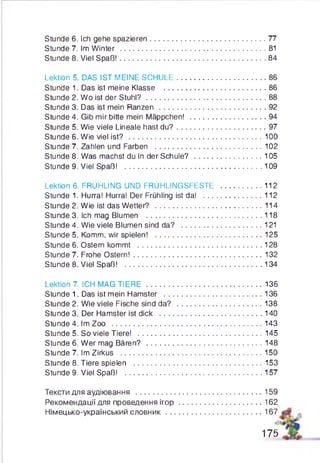 Stunde 6. Ich gehe spazieren......................................................77
Stunde 7. Im Winter ....................................................................81
Stunde 8. Viel Spaß!.................................................................... 84
Lektion 5. DAS IST MEINE SCHULE..........................................86
Stunde 1. Das ist meine Klasse ................................................86
Stunde 2. Wo ist der S tuhl?........................................................88
Stunde 3. Das ist mein Ranzen ..................................................92
Stunde 4. Gib mir bitte mein Mäppchen! ...................................94
Stunde 5. Wie viele Lineale hast du ? ......................................... 97
Stunde 6. Wie viel ist? ..............................................................100
Stunde 7. Zahlen und Farben ................................................. 102
Stunde 8. Was machst du in der Schule? ...............................105
Stunde 9. Viel Spaß! ................................................................109
Lektion 6. FRÜHLING UND FRÜHLINGSFESTE ...................112
Stunde 1. Hurra! Hurra! Der Frühling ist da! ...........................112
Stunde 2. Wie ist das Wetter? ..................................................114
Stunde 3. Ich mag Blumen ......................................................118
Stunde 4. Wie viele Blumen sind da? ..................................... 121
Stunde 5. Komm, wir spielen! ..................................................125
Stunde 6. Ostern kommt ..........................................................128
Stunde 7. Frohe Ostern!............................................................132
Stunde 8. Viel Spaß! ................................................................ 134
Lektion 7. ICH MAG TIERE ......................................................136
Stunde 1. Das ist mein Hamster ............................................. 136
Stunde 2. Wie viele Fische sind da? ....................................... 138
Stunde 3. Der Hamster ist dick ................................................140
Stunde 4. Im Zoo ......................................................................143
Stunde 5. So viele Tiere! ..........................................................145
Stunde 6. Wer mag Bären? ......................................................148
Stunde 7. Im Zirkus ..................................................................150
Stunde 8. Tiere spielen ............................................................153
Stunde 9. Viel Spaß! ................................................................ 157
Тексти для аудіювання ...........................................................159
Рекомендації для проведення іг о р ...................................... 162
Німецько-український словник.............................................167
175
 