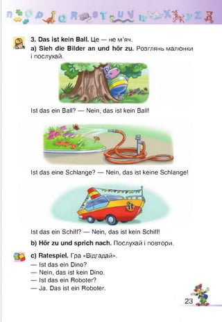 Зк Д
а
З. Das ist kein Ball. Це — не м’яч.
а) Sieh die Bilder an und hör zu. Розглянь малюнки
і послухай.
Ist das ein Ball? — Nein, das ist kein Ball!
Ist das eine Schlange? — Nein, das ist keine Schlange!
Ist das ein Schiff? — Nein, das ist kein Schiff!
b) Hör zu und sprich nach. Послухай і повтори.
c) Ratespiel. Гра «Відгадай».
— Ist das ein Dino?
— Nein, das ist kein Dino.
— Ist das ein Roboter?
— Ja. Das ist ein Roboter.
 