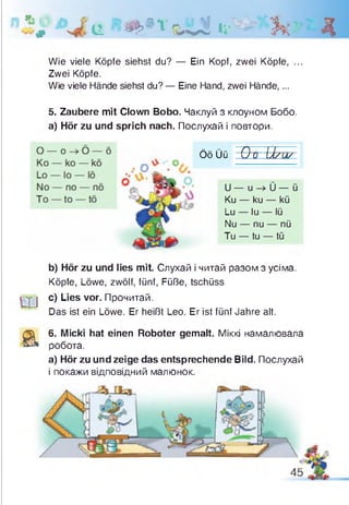 * # е « И * &Л Д О h. Д
Wie viele Köpfe siehst du? — Ein Kopf, zwei Köpfe, ...
Zwei Köpfe.
Wie viele Hände siehst du? — Eine Hand, zwei Hände,...
5. Zaubere mit Clown Bobo. Чаклуй з клоуном Бобо.
а) Hör zu und sprich nach. Послухай і повтори.
ÖöÜü O o U /U /
U — u -> Ü — ü
Ku — ku — kü
Lu — lu — lü
Nu — nu — nü
Tu — tu — tü
b) Hör zu und lies mit. Слухай і читай разом з усіма.
Köpfe, Löwe, zwölf, fünf, Füße, tschüss
U j c) Lies vor. Прочитай.
Das ist ein Löwe. Er heißt Leo. Er ist fünf Jahre alt.
а
6. Micki hat einen Roboter gemalt. Міккі намалювала
робота.
a) Hör zu und zeige das entsprechende Bild. Послухай
і покажи відповідний малюнок.
 