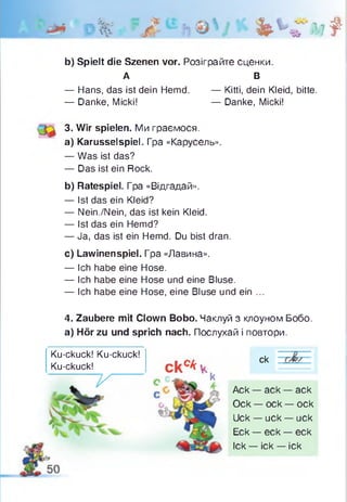 Р% ?Л bbfiit
b) Spielt die Szenen vor. Розіграйте сценки.
А В
— Hans, das ist dein Hemd. — Kitti, dein Kleid, bitte.
3. Wir spielen. Ми граємося.
a) Karusselspiel. Гра «Карусель».
— Was ist das?
— Das ist ein Rock.
b) Ratespiel. Гра «Відгадай».
— Ist das ein Kleid?
— Nein./Nein, das ist kein Kleid.
— Ist das ein Hemd?
— Ja, das ist ein Hemd. Du bist dran.
c) Lawinenspiel. Гpa «Лавина».
— Ich habe eine Hose.
— Ich habe eine Hose und eine Bluse.
— Ich habe eine Hose, eine Bluse und ein ...
4. Zaubere mit Clown Bobo. Чаклуй з клоуном Бобо.
а) Hör zu und sprich nach. Послухай і повтори.
— Danke, Micki! — Danke, Micki!
Ku-ckuck! Ku-ckuck!
Ku-ckuck! скс*ч
ck
~ V
k
Ack — ack — ack
Ock — ock — ock
Uck — uck — uck
Eck — eck — eck
Ick — ick — ick
 