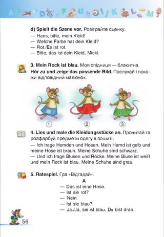 'ф* г>% л ®h і * % S r ,г?
d) Spielt die Szene vor. Розіграйте сценку.
— Hans, bitte, mein Kleid!
— Welche Farbe hat dein Kleid?
— Rot./Es ist rot.
— Bitte, das ist dein Kleid, Micki.
3. Mein Rock ist blau. Моя спідниця — блакитна.
Hör zu und zeige das passende Bild. Послухай і г
жи відповідний малюнок.
1 т j 4. Lies und male die Kleidungsstücke an. Прочитай та
розфарбуй предмети одягу в зошиті.
— Ich trage Hemden und Hosen. Mein Hemd ist gelb und
meine Hose ist braun. Meine Schuhe sind schwarz.
— Und ich trage Blusen und Röcke. Meine Bluse ist weiß
und mein Rock ist blau. Meine Schuhe sind grau.
5. Ratespiel. Гра «Відгадай».
— Das ist eine Hose.
— Ist sie rot?
— Nein.
— Ist sie blau?
— Ja./Ja, sie ist blau. Du bist dran.
А
 