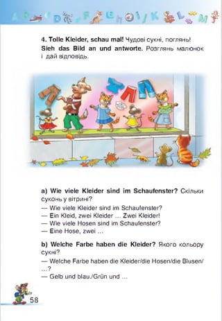 I# d%'£‘£л©'у*%ЧГ*»*
4. Tolle Kleider, schau mal! Чудові сукні, поглянь!
Sieh das Bild an und antworte. Розглянь малюнок
і дай відповідь.
a) Wie viele Kleider sind im Schaufenster? Скільки
суконь у вітрині?
— Wie viele Kleider sind im Schaufenster?
— Ein Kleid, zwei Kleider... Zwei Kleider!
— Wie viele Hosen sind im Schaufenster?
— Eine Hose, zwei ...
b) Welche Farbe haben die Kleider? Якого кольору
сукні?
— Welche Farbe haben die Kleider/die Hosen/die Blusen/
...?
— Gelb und blau./Grün und ...
58
 