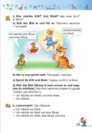 а
5. Was möchte Kitti? Und Micki? Що хоче Кітті?
А Міккі?
а) Sieh das Bild an und hör zu. Розглянь малюнок
і послухай.
b) Hör zu und sprich nach. Послухай і повтори.
c) Sprich für Kitti und Micki. Говори, як Кітті та Міккі.
d) Sieh das Bild (Übung 4) noch einmal an und sage,
was du möchtest. Розглянь малюнок вправи 4 ще раз
і скажи, що хотів би ти.
— Ich möchte ein Hemd und eine Hose.
— Ich möchte ...
6. Lawinenspiel. Гра «Лавина».
— Ich möchte ein Kleid.
— Ich möchte ein Kleid und eine Bluse.
— Ich möchte ein Kleid, eine Bluse und eine ...
Und ich möchte
 