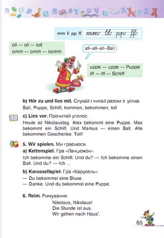 mm II pp ff m/m / l&
oll — oll — toll
omm — omm — komm
all
T
all—all—all—Ball
uppe — uppe — Puppe
iff — iff — Schiff
b) Hör zu und lies mit. Слухай і читай разом з усіма.
Ball, Puppe, Schiff, kommen, bekommen, toll
^ c) Lies vor. Прочитай уголос.
Heute ist Nikolaustag. Alex bekommt eine Puppe. Max
bekommt ein Schiff. Und Markus — einen Ball. Alle
bekommen Geschenke. Toll!
Q & 5. Wir spielen. Ми граємося.
a) Kettenspiel. Гра «Ланцюжок».
Ich bekomme ein Schiff. Und du? — Ich bekomme einen
Ball. Und du? — Ich ...
b) Karussellspiel. Гра «Карусель».
— Du bekommst eine Bluse.
— Danke. Und du bekommst eine Puppe.
6. Reim. Римування.
Nikolaus, Nikolaus!
Die Stunde ist aus.
Wir gehen nach Haus’. А
65
 