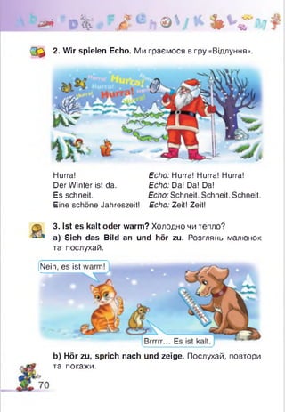 & ' 0 % , ~ Л е ь ® ' Ч * % V
О * 2. Wir spielen Echo. Ми граємося в гру «Відлуння».
Hurra! Echo: Hurra! Hurra! Hurra!
Der Winter ist da. Echo: Da! Da! Da!
Es schneit. Echo: Schneit. Schneit. Schneit.
Eine schöne Jahreszeit! Echo: Zeit! Zeit!
3. Ist es kalt oder warm? Холодно чи тепло?
a) Sieh das Bild an und hör zu. Розглянь малюнок
та послухай.
Nein, es ist
b) Hör zu, sprich nach und zeige. Послухай, повтори
та покажи.
 