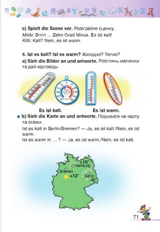 Зк Д
с) Spielt die Szene vor. Розіграйте сценку.
Micki: Brrrrr... Zehn Grad Minus. Es ist kalt!
Kitti: Kalt? Nein, es ist warm.
4. Ist es kalt? Ist es warm? Холодно? Тепло?
a) Sieh die Bilder an und antworte. Розглянь малюнки
та дай відповідь.
Es ist kalt. Es ist warm.
* b) Sieh die Karte an und antworte. Подивися на карту
та скажи.
Ist es kalt in Berlin/Bremen? — Ja, es ist kalt./Nein, es ist
warm.
Ist es warm in ... ? — Ja, es ist warm./Nein, es ist kalt.
 