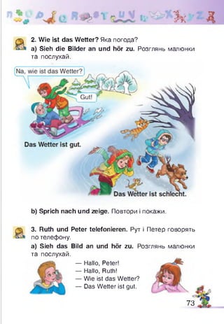 Зк Д
2. Wie ist das Wetter? Яка погода?
a) Sieh die Bilder an und hör zu. Розглянь малюнки
та послухай.
b) Sprich nach und zeige. Повтори і покажи.
3. Ruth und Peter telefonieren. Рут і Петер говорять
по телефону.
а) Sieh das Bild an und hör zu. Розглянь малюнки
та послухай.
— Hallo, Peter!
— Hallo, Ruth!
— Wie ist das Wetter?
— Das Wetter ist gut.
73
 