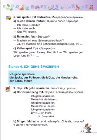 Зк Д
• 3 } 5- Wir spielen mit Bildkarten. Ми граємося з картками.
a) Suche deinen Partner. Знайди свого партнера.
— Ich rodle. Und du?
— Ich rodle auch.
— Gut! Wir rodeln.
b) Ratespiel. Гра «Відгадай».
— Machen wir eine Schneeballschlacht?
— Ja, wir machen eine Schneeballschlacht./Nein, w ir...
c) Kettenspiel. Гра «Ланцюжок».
Wir spielen gern Hockey. Und ihr? — Wir spielen gern
Lego. Und ihr? — ...
Stunde 6. ICH GEHE SPAZIEREN
Ich gehe spazieren.
die Jacke, der Pullover, die Mütze, die Handschuhe,
der Schal, frieren
1. Rap: Ich gehe spazieren. Pen «Я йду гуляти»,
a) Hör zu und sing mit. Слухай і співай разом з усіма.
Ich gehe spazieren.
Meine Hände frieren
Ich gehe spazieren.
Meine Füße frieren.
Ich gehe spazieren.
Brrrrr... Ich friere.
(N. Drutschkiv)
b) Singe, klatsche und stampfe. Співай, плескай
у долоні та тупай ногами.
 