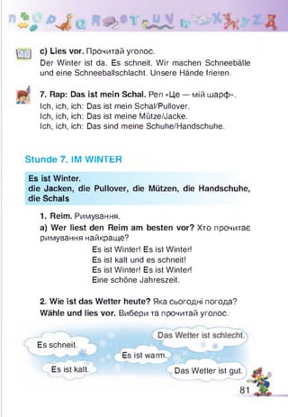 с) Lies vor. Прочитай уголос.
Der Winter ist da. Es schneit. Wir machen Schneebälle
und eine Schneeballschlacht. Unsere Hände frieren.
7. Rap: Das ist mein Schal. Pen «Це — мій шарф».
Ich, ich, ich: Das ist mein Schal/Pullover.
Ich, ich, ich: Das ist meine Mütze/Jacke.
Ich, ich, ich: Das sind meine Schuhe/Handschuhe.
Stunde 7. IM WINTER
Es ist Winter.
die Jacken, die Pullover, die Mützen, die Handschuhe,
die Schals
1. Reim. Римування.
a) Wer liest den Reim am besten vor? Хто прочитає
римування найкраще?
2. Wie ist das Wetter heute? Яка сьогодні погода?
Wähle und lies vor. Вибери та прочитай уголос.
Es ist Winter! Es ist Winter!
Es ist kalt und es schneit!
Es ist Winter! Es ist Winter!
Eine schöne Jahreszeit.
Es schneit.
Es ist warm.
Es ist kalt. Das Wetter ist gut.
81
 