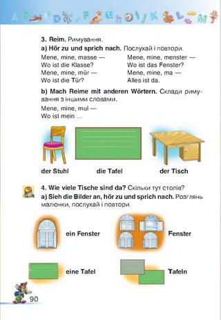 м А/м•
üjfv
3. Reim. Римування.
a) Hör zu und sprich nach. Послухай і повтори.
Mene, mine, masse — Mene, mine, menster —
Wo ist die Klasse? Wo ist das Fenster?
Mene, mine, mür— Mene, mine, ma —
Wo ist die Tür? Alles ist da.
b) Mach Reime mit anderen Wörtern. Склади риму­
вання з іншими словами.
Mene, mine, mul —
Wo ist mein ...
der Stuhl die Tafel
I %
der Tisch
4. Wie viele Tische sind da? Скільки тут столів?
a) Sieh die Bilder an, hör zu und sprich nach. Розглянь
малюнки, послухай і повтори.
іein Fenster
eine Tafel
Fenster
Tafeln
 