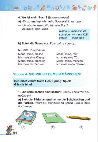 4. Wo ist mein Buch? Де моя книжка?
a) Hör zu und sprich nach. Послухай і повтори.
— Ich möchte lesen. Wo ist mein Buch?
— Da./Da ist dein Buch.
Stunde 4. GIB MIR BITTE MEIN MÄPPCHEN!
Schreibe! Zähle! Male! Lies! Spring! Spiele!
Gib mir bitte!
1. Die Schulsachen sind so bunt! Шкільні речі такі різ­
нобарвні!
а) Sieh die Bilder an und nenne die Schulsachen und
die Farben. Розглянь малюнки та назви шкільні речі
й кольори.
malen — mein Pinsel
schreiben — mein Kuli
zählen — mein Heft
b) Spielt die Szene vor. Розіграйте сценку.
5. Reim. Римування.
Mene, mine, masse
Ich male eine Klasse.
Mene, mine, menster
Ich male ein Fenster.
Mene, mine, mür
Ich male eine Tür.
Mene, mine, manzen
Ich male einen Ranzen.
 