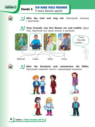 Lektion 1. Meine Freunde und ich
ICH HABE VIELE FREUNDE
У мене багато друзів
Stunde 3.
1 Höre das Lied und sing mit. Прослухай пісеньку
і проспівай.
2 Tinas Freunde. Lies ihre Namen vor und erzähle. Друзі
Тіни. Прочитай їхні імена вголос й розкажи.
Tinas
Freunde
heißen ….
Manuel Lukas Sofia Anna
3 Höre die Kurztexte und nummeriere die Bilder.
Прослухай невеликі тексти і пронумеруй малюнки.
1
1
2
3
Lektion 1
Lektion 1
Lektion 1
Lektion 1
10
 