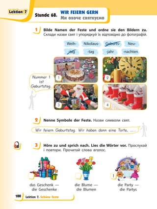Lektion 7. Schöne Feste
WIR FEIERN GERN
Ми охоче святкуємо
Stunde 68.
1 Bilde Namen der Feste und ordne sie den Bildern zu.
Склади назви свят і упорядкуй їх відповідно до фотографій.
Weih-
-tag
Nikolaus-
-tag
Geburts-
-jahr
Neu-
-nachten
1
3
2
4
Nummer 1
ist
Geburtstag.
2 Nenne Symbole der Feste. Назви символи свят.
Wir feiern Geburtstag. Wir haben dann eine Torte, ….
3 Höre zu und sprich nach. Lies die Wörter vor. Прослухай
і повтори. Прочитай слова вголос.
das Geschenk — die Blume — die Party —
die Geschenke die Blumen die Partys
1
1
2
3
Lektion 7
Lektion 7
Lektion 7
Lektion 7
100
 