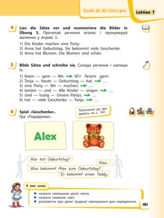 Stunde 68. Wir feiern gern
Stunde 68. Wir feiern gern
Stunde 68. Wir feiern gern
Stunde 68. Wir feiern gern
Я вже можу:
 назвати німецькою деякі свята;
 назвати символи свят;
 розповісти про деякі традиції святкування дня народження.
4 Lies die Sätze vor und nummeriere die Bilder in
Übung 3. Прочитай речення вголос і пронумеруй
малюнки у вправі 3.
1) Die Kinder machen eine Party.
2) Anna hat Geburtstag. Sie bekommt viele Geschenke.
3) Anna hat Blumen. Die Blumen sind schön.
5 Bilde Sätze und schreibe sie. Склади речення і напиши
їх.
1) feiern — gern — Wir. Wir feiern gern.
2) Tanja — heute — Geburtstag — hat. …
3) eine Party — Wir — machen. …
4) tanzen — und — Alle Kinder — singen. …
5) sind — lustig — Unsere Partys. …
6) hat — viele Geschenke — Tanja. …
6 Spiel «Geschenke».
Гра «Подарунки».
Alex
Wer hat Geburtstag?
Er bekommt einen Teddy.
Was bekommt Alex zum Geburtstag?
Alex.
4
5
6 Пояснення до гри
дивись на с. 142
Lektion 7
Lektion 7
Lektion 7
Lektion 7
101
 