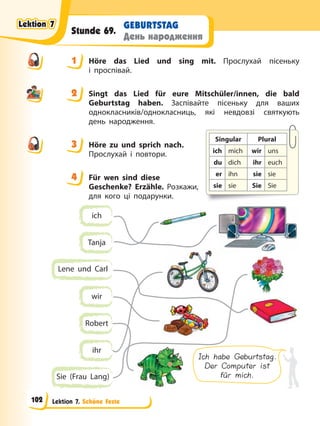 Lektion 7. Schöne Feste
GEBURTSTAG
День народження
Stunde 69.
1 Höre das Lied und sing mit. Прослухай пісеньку
і проспівай.
2 Singt das Lied für eure Mitschüler/innen, die bald
Geburtstag haben. Заспівайте пісеньку для ваших
однокласників/однокласниць, які невдовзі святкують
день народження.
3 Höre zu und sprich nach.
Прослухай і повтори.
4 Für wen sind diese
Geschenke? Erzähle. Розкажи,
для кого ці подарунки.
ich
wir
Tanja
Robert
ihr
Lene und Carl
Sie (Frau Lang)
Ich habe Geburtstag.
Der Computer ist
für mich.
1
2
3
Singular Plural
ich mich wir uns
du dich ihr euch
er ihn sie sie
sie sie Sie Sie
4
4
Lektion 7
Lektion 7
Lektion 7
Lektion 7
102
 