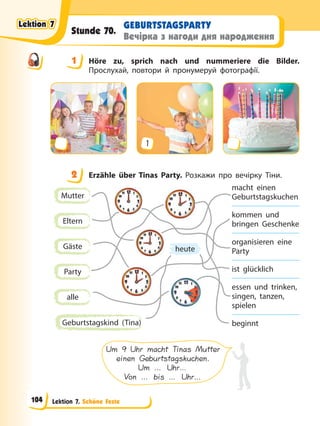 Lektion 7. Schöne Feste
GEBURTSTAGSPARTY
Вечірка з нагоди дня народження
Stunde 70.
1 Höre zu, sprich nach und nummeriere die Bilder.
Прослухай, повтори й пронумеруй фотографії.
1
2 Erzähle über Tinas Party. Розкажи про вечірку Тіни.
Mutter
Eltern
Gäste
Party
alle
Geburtstagskind (Tina)
heute
macht einen
Geburtstagskuchen
kommen und
bringen Geschenke
organisieren eine
Party
ist glücklich
essen und trinken,
singen, tanzen,
spielen
beginnt
Um 9 Uhr macht Tinas Mutter
einen Geburtstagskuchen.
Um … Uhr…
Von … bis … Uhr…
1
2
Lektion 7
Lektion 7
Lektion 7
Lektion 7
104
 