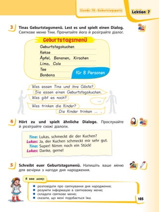 Stunde 70. Geburtstagsparty
Stunde 70. Geburtstagsparty
Stunde 70. Geburtstagsparty
Stunde 70. Geburtstagsparty
Я вже можу:
 розповідати про святкування дня народження;
 розуміти інформацію в святковому меню;
 складати святкове меню;
 сказати, що мені подобається їжа.
3 Tinas Geburtstagsmenü. Lest es und spielt einen Dialog.
Святкове меню Тіни. Прочитайте його й розіграйте діалог.
Geburtstagskuchen
Kekse
Äpfel, Bananen, Kirschen
Limo, Cola
Tee
Bonbons
Geburtstagsmenü
für 8 Personen
Was essen Tina und ihre Gäste?
Sie essen einen Geburtstagskuchen.
Was gibt es noch?
…
Was trinken die Kinder?
Die Kinder trinken … .
4 Hört zu und spielt ähnliche Dialoge. Прослухайте
й розіграйте схожі діалоги.
Tina: Lukas, schmeckt dir der Kuchen?
Lukas: Ja, der Kuchen schmeckt mir sehr gut.
Tina: Super! Nimm noch ein Stück!
Lukas: Danke, gerne!
5 Schreibt euer Geburtstagsmenü. Напишіть ваше меню
для вечірки з нагоди дня народження.
3
4
5
Lektion 7
Lektion 7
Lektion 7
Lektion 7
105
 
