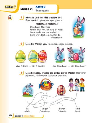Lektion 7. Schöne Feste
OSTERN
Великдень
Stunde 71.
1 Höre zu und lies das Gedicht vor.
Прослухай і прочитай вірш уголос.
Osterhase, Osterhas’
Osterhase, Osterhas’,
komm mal her, ich sag dir was:
Laufe nicht an mir vorbei,
bring mir doch ein buntes Ei.
(Volksmund)
2 Lies die Wörter vor. Прочитай слова вголос.
das Osterei — die Ostereier der Osterhase — die Osterhasen
3 Lies die Sätze, ersetze die Bilder durch Wörter. Прочитай
речення, замінюючи малюнки словами.
ist
schön
singen
Osterlieder
bringt
Ostereier
sind
bunt
1
2
3
Lektion 7
Lektion 7
Lektion 7
Lektion 7
106
 