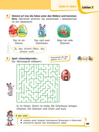 Stunde 71. Ostern
Stunde 71. Ostern
Stunde 71. Ostern
Stunde 71. Ostern
Я вже можу:
 назвати деякі традиції святкування Великодня в Німеччині;
 розповісти віршик про великоднього зайця.
4 Stimmt es? Lies die Sätze unter den Bildern und kommen-
tiere. Прочитай речення під малюнками і прокоментуй,
чи все правильно.
Das ist ein
Osterei.
Das sind zwei
Osterhasen.
Maja hat viele
Ostereier.
Ja, das stimmt./Nein, das
stimmt nicht. ...
5 Spiel «Osterlabyrinth».
Гра «Великодній лабіринт».
Es ist Ostern. Ostern ist lustig. Die Osterhasen bringen
Ostereier. Die Ostereier sind schön und bunt.
4
5 Пояснення до гри
дивись на с. 142
Lektion 7
Lektion 7
Lektion 7
Lektion 7
107
 