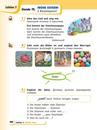Lektion 7. Schöne Feste
FROHE OSTERN!
З Великоднем!
Stunde 72.
1 Höre das Lied und sing mit.
Прослухай пісеньку й проспівай.
Erst kommt der Osterhasenpapa
Erst kommt der Osterhasenpapa,
dann kommt die Osterhasenmama
und hinterdrein ganz klitzeklein
die Osterhasenkinderlein.
(Volksmund)
2 Seht euch die Bilder an und ergänzt den Wort-Igel.
Розгляньте фотографії й доповніть слово-«їжачок».
Oster-
EI
3 Ergänze die Sätze. Доповни речення відповідними
словами.
haben, bunt, Osterei, bringen, singen
1) Die Kinder haben viele Ostereier.
2) Die Osterhasen … Ostereier.
3) Die Ostereier sind schön und … .
4) Die Kinder … gern Osterlieder.
5) Hast du auch ein …?
1
2
3
Lektion 7
Lektion 7
Lektion 7
Lektion 7
108
 