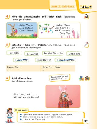Stunde 72. Frohe Ostern!
Stunde 72. Frohe Ostern!
Stunde 72. Frohe Ostern!
Stunde 72. Frohe Ostern!
Я вже можу:
 привітати німецькою рідних і друзів з Великоднем;
 заспівати пісеньку про великодніх зайців;
 грати в гру «Eiersuche».
4 Höre die Glückwünsche und sprich nach. Прослухай
і повтори вітання.
Liebe Mama,
frohe Ostern!
Deine Maria
Lieber Klaus,
viel Spaß bei
der Eiersuche!
Dein Max
L
v
de
5 Schreibe richtig zwei Osterkarten. Напиши правильно
дві листівки до Великодня.
viel Spaß Ihr Markus Deine Tina
bei der Eiersuche!
frohe Ostern! Liebe Frau Grau,
Lieber Max,
Lieber Max,
…
Liebe Frau Grau,
…
6 Spiel «Eiersuche».
Гра «Пошуки яєць».
Eins, zwei, drei,
Wir suchen ein Osterei!
4
5
6 Пояснення до гри
дивись на с. 142
Lektion 7
Lektion 7
Lektion 7
Lektion 7
109
 