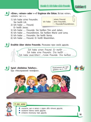 Stunde 3. Ich habe viele Freunde
Stunde 3. Ich habe viele Freunde
Stunde 3. Ich habe viele Freunde
Stunde 3. Ich habe viele Freunde
Я вже можу:
 сказати, що в мене є один або кілька друзів;
 назвати імена своїх друзів;
 співати пісеньку про друзів.
4 «Eine», «einen» oder «–»? Ergänze die Sätze. Встав «eine»,
«einen» чи «–».
1) Ich habe eine Freundin.
Sie heißt Lili.
2) Ich habe … Freund.
Er heißt Jonas.
3) Ich habe … Freunde. Sie heißen Tim und Julian.
4) Ich habe … Freundinnen. Sie heißen Marie und Lena.
5) Ich habe … Freundin. Sie heißt Xenia.
6) Ich habe … Freund. Er heißt Maximilian.
5 Erzähle über deine Freunde. Розкажи про своїх друзів.
Ich habe einen Freund. Er heißt ….
Ich habe eine Freundin. Sie heißt ….
Ich habe zwei/drei/…/viele Freunde. Sie heißen ….
6 Spiel «Defektes Telefon».
Гра «Несправний телефон».
4
5
6 Пояснення до гри
дивись на с. 137
Ich habe
einen Freund.
eine Freundin.
– Freunde/Freundinnen.
Lektion 1
Lektion 1
Lektion 1
Lektion 1
11
 