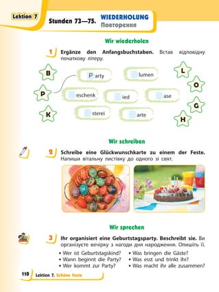 Lektion 7. Schöne Feste
WIEDERHOLUNG
Повторення
Stunden 73—75.
Wir wiederholen
1 Ergänze den Anfangsbuchstaben. Встав відповідну
початкову літеру.
P arty
eschenk
sterei
ase
lumen
ied
arte
B L
P
O
K
G
H
Wir schreiben
2 Schreibe eine Glückwunschkarte zu einem der Feste.
Напиши вітальну листівку до одного зі свят.
Wir sprechen
3 Ihr organisiert eine Geburtstagsparty. Beschreibt sie. Ви
організуєте вечірку з нагоди дня народження. Опишіть її.
• Wer ist Geburtstagskind? • Was bringen die Gäste?
• Wann beginnt die Party? • Was esst und trinkt ihr?
• Wer kommt zur Party? • Was macht ihr alle zusammen?
1
2
3
Lektion 7
Lektion 7
Lektion 7
Lektion 7
110
 