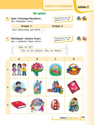 Stunden 73—75. Wiederholung
Stunden 73—75. Wiederholung
Stunden 73—75. Wiederholung
Stunden 73—75. Wiederholung
Lektion 7. Гарні свята
Wir spielen
4 Spiel «Feiertage-Marathon».
Гра «Марафон свят».
Gruppe 1: Gruppe 2:
Zum Geburtstag viel Glück,
…
…
5 Würfelspiel «Schöne Feste».
Гра з кубиком «Гарні свята».
Was ist 3C?
Das ist ein Osterei. Das ist Ostern.
A B C D
1
2
3
4 Пояснення до гри
дивись на с. 142
5 Пояснення до гри
дивись на с. 142
Lektion 7
Lektion 7
Lektion 7
Lektion 7
111
 