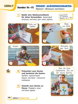 Lektion 7. Schöne Feste
PROJEKT «GLÜCKWUNSCHKARTEN»
Проект «Вітальні листівки»
Stunden 76—77.
1 Bastle eine Glückwunschkarte
für deine Verwandten. Змайструй
вітальну листівку для своїх рідних.
Falte zur
Hälfte!
1
Male
ein Bild!
2
Knete!
3
Schreibe
den Text!
4
2 Präsentiert eure Karten
und bestimmt die besten.
Зробіть презентацію
ваших листівок і визначте
найкращі.
3 Schenkt eure Karten zu
Hause. Подаріть ваші
листівки вдома.
1 Пояснення
до проекту
дивись на с. 142
2
3
Das ist eine
Osterkarte. Sie ist
für meine Familie.
Lektion 7
Lektion 7
Lektion 7
Lektion 7
112
 