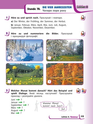 Lektion 8. Природа
DIE VIER JAHRESZEITEN
Чотири пори року
Stunde 78.
1 Höre zu und sprich nach. Прослухай і повтори.
a) Der Winter, der Frühling, der Sommer, der Herbst.
b) Januar, Februar, März, April, Mai, Juni, Juli, August,
September, Oktober, November, Dezember.
2 Höre zu und nummeriere die Bilder. Прослухай
і пронумеруй фотографії.
1
3 Welcher Monat kommt danach? Hört das Beispiel und
spielt Dialoge. Який місяць наступний? Прослухайте
приклад і розіграйте діалоги.
Juni ?
Januar ?
September ?
März ?
August ?
Mai ?
Welcher Monat
kommt nach Juni?
Juli.
1
2
3
Lektion 8
Lektion 8
Lektion 8
Lektion 8
113
 