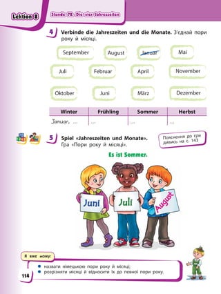 Stunde 78. Die vier Jahreszeiten
Stunde 78. Die vier Jahreszeiten
Stunde 78. Die vier Jahreszeiten
Stunde 78. Die vier Jahreszeiten
Я вже можу:
 назвати німецькою пори року й місяці;
 розрізняти місяці й відносити їх до певної пори року.
4 Verbinde die Jahreszeiten und die Monate. З’єднай пори
року й місяці.
Juli
August Januar Mai
April
Februar
Oktober Juni März
September
November
Dezember
Winter Frühling Sommer Herbst
Januar, … … … …
5 Spiel «Jahreszeiten und Monate».
Гра «Пори року й місяці».
Es ist Sommer.
4
4
5 Пояснення до гри
дивись на с. 143
114
Lektion 8
Lektion 8
Lektion 8
Lektion 8
 