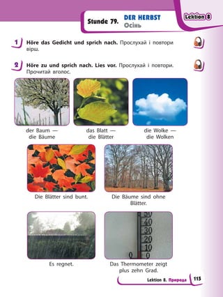 Lektion 8. Природа
DER HERBST
Осінь
Stunde 79.
1 Höre das Gedicht und sprich nach. Прослухай і повтори
вірш.
2 Höre zu und sprich nach. Lies vor. Прослухай і повтори.
Прочитай вголос.
der Baum —
die Bäume
Die Blätter sind bunt.
Es regnet.
das Blatt —
die Blätter
Die Bäume sind ohne
Blätter.
Das Thermometer zeigt
plus zehn Grad.
die Wolke —
die Wolken
1
2
Lektion 8
Lektion 8
Lektion 8
Lektion 8
115
 