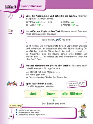 Stunde 79. Der Herbst
Stunde 79. Der Herbst
Stunde 79. Der Herbst
Stunde 79. Der Herbst
Я вже можу:
 описати погоду восени;
 розв’язувати анаграми;
 розповісти віршик про осінь.
3 Löse die Anagramme und schreibe die Wörter. Розв’яжи
анаграми і напиши слова.
1) TTBLA das Blatt 3) UMBA …
2) TSBREH … 4) WOKLE …
4 Herbstfarben. Ergänze den Text. Кольори осені. Доповни
текст відповідними словами.
grau, braun, grün, rot, gelb
Es ist Herbst. Die Herbstmonate heißen September, Oktober
und November. Im September sind die Bäume noch grün.
Im Oktober sind die Blätter bunt: Sie sind …, … und … .
Im November sind die Bäume schon ohne Blätter. Die
Wolken sind … . Es regnet oft. Das Thermometer zeigt oft
plus 5—7 Grad.
5 Welcher Herbstmonat gefällt dir? Erzähle. Розкажи, який
осінній місяць тобі подобається.
Der Herbst hat drei Monate: … .
Ich habe gern den … .
Im September/Im Oktober/Im November…
6 Spiel «Wir bilden Sätze».
Гра «Ми будуємо речення».
sind bunt die Blätter
Die Blätter sind bunt.
3
4
4
5
6 Пояснення до гри
дивись на с. 143
116
Lektion 8
Lektion 8
Lektion 8
Lektion 8
 